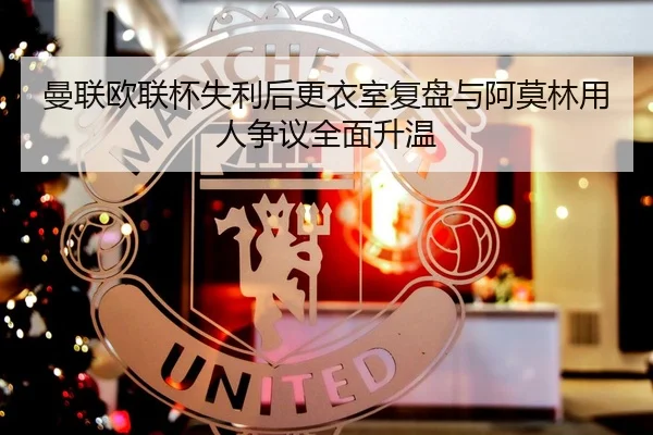 曼联欧联杯失利后更衣室复盘与阿莫林用人争议全面升温